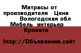 Матрасы от производителя › Цена ­ 4 250 - Вологодская обл. Мебель, интерьер » Кровати   